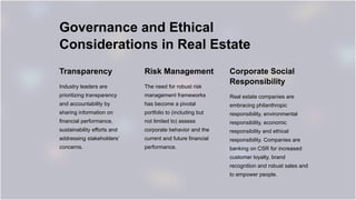 Governance and Ethical
Considerations in Real Estate
Transparency
Industry leaders are
prioritizing transparency
and accountability by
sharing information on
financial performance,
sustainability efforts and
addressing stakeholders’
concerns.
Risk Management
The need for robust risk
management frameworks
has become a pivotal
portfolio to (including but
not limited to) assess
corporate behavior and the
current and future financial
performance.
Corporate Social
Responsibility
Real estate companies are
embracing philanthropic
responsibility, environmental
responsibility, economic
responsibility and ethical
responsibility. Companies are
banking on CSR for increased
customer loyalty, brand
recognition and robust sales and
to empower people.
 