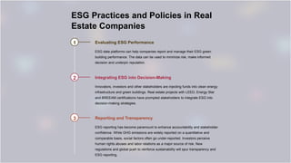 ESG Practices and Policies in Real
Estate Companies
1 Evaluating ESG Performance
ESG data platforms can help companies report and manage their ESG green
building performance. The data can be used to minimize risk, make informed
decision and underpin reputation.
2 Integrating ESG into Decision-Making
Innovators, investors and other stakeholders are injecting funds into clean energy
infrastructure and green buildings. Real estate projects with LEED, Energy Star
and BREEAM certifications have prompted stakeholders to integrate ESG into
decision-making strategies.
3 Reporting and Transparency
ESG reporting has become paramount to enhance accountability and stakeholder
confidence. While GHG emissions are widely reported on a quantitative and
comparable basis, social factors often go under-reported. Investors perceive
human rights abuses and labor relations as a major source of risk. New
regulations and global push to reinforce sustainability will spur transparency and
ESG reporting.
 
