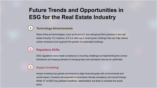 Future Trends and Opportunities in
ESG for the Real Estate Industry
1 Technology Advancements
State-of-the-art technologies, such as AI and IoT, are reshaping ESG practices in the real
estate industry. For instance, IoT is a vital cog in smart green buildings that can help reduce
carbon emissions and augment the growth of sustainable buildings.
2 Regulatory Shifts
ESG regulations have made compliance a mounting challenge as implementing the correct
framework and keeping abreast of changing laws and standards may be an uphill task.
3 Impact Investing
Impact investing has gained prominence to align financial goals with environmental and
social impact. Investors are expected to emphasize climate emergency and social change.
While “E” of ESG has grabbed headlines, stakeholders are likely to prioritize the social
factor.
 
