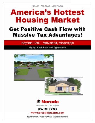 REAL ESTATE INVESTMENT GUIDE



America’s Hottest
 Housing Market
Get Positive Cash Flow with
 Massive Tax Advantages!
    Bayside Park – Waveland, Mississippi
         Equity, Cash-Flow and Appreciation




                   (800) 611-3060
           www.NoradaRealEstate.com
       Your Premier Source For Real Estate Investments