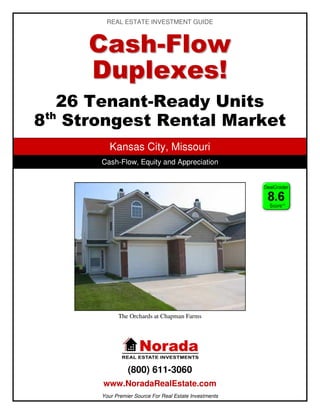 REAL ESTATE INVESTMENT GUIDE



     C a sh -F lo w
     Duplexes!
   26 Tenant-Ready Units
 th
8 Strongest Rental Market
         Kansas City, Missouri
      Cash-Flow, Equity and Appreciation




            The Orchards at Chapman Farms




                (800) 611-3060
      www.NoradaRealEstate.com
      Your Premier Source For Real Estate Investments