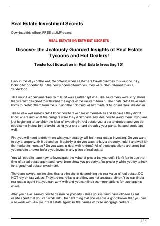 Real Estate Investment Secrets
Download this eBook FREE at JMFree.net

                            REAL ESTATE INVESTMENT SECRETS

   Discover the Jealously Guarded Insights of Real Estate
                 Tycoons and Hot Dealers!
                 Tenderfoot Education in Real Estate Investing 101



Back in the days of the wild, Wild West, when easterners traveled across this vast country
looking for opportunity in the newly opened territories, they were often referred to as a
‘tenderfoot’.

This wasn’t a complimentary term but it was a rather apt one. The easterners wore ‘city’ shoes
that weren’t designed to withstand the rigors of the western terrain. Their hats didn’t have wide
brims to protect them from the sun and their clothing wasn’t made of tough material like denim.

These new westerners didn’t know how to take care of themselves and because they didn’t
know where and what the dangers were they didn’t have any idea how to avoid them. If you are
just beginning to consider the idea of investing in real estate you are a tenderfoot and you do
need some instruction to avoid losing your shirt…and probably your pants, hat and boots, as
well.

First you will need to determine what your strategy will be in real estate investing. Do you want
to buy a property, fix it up and sell it quickly or do you want to buy a property, hold it and wait for
the market to increase? Do you want to deal with renters? All of these questions are ones that
you need to answer before you invest in any piece of real estate.

You will need to learn how to investigate the value of properties yourself. It isn’t fair to use the
time of a real estate agent and have them show you property after property while you try to look
for a good real estate investment.

There are several online sites that are helpful in determining the real value of real estate. DO
NOT rely on tax values. They are not reliable and they are not accurate either. You can find a
real estate agent that you can work with and you can find recommendations for such agents
online.

After you have learned how to determine property values yourself and have chosen a real
estate agent that you can work with, the next thing that you need is a good broker that you can
also work with. Ask your real estate agent for the names of three mortgage brokers.




                                                                                                 1/4
 