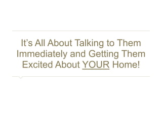 It’s All About Talking to Them 
Immediately and Getting Them 
Excited About YOUR Home! 
 