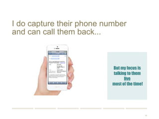 86 
I do capture their phone number 
and can call them back... 
But my focus is 
talking to them live 
most of the time! 
 