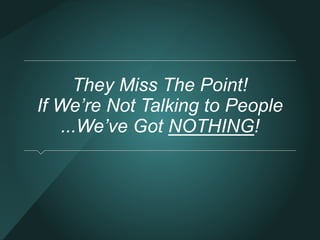 They Miss The Point! 
If We’re Not Talking to People 
...We’ve Got NOTHING! 
 