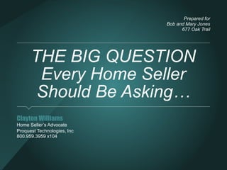 THE BIG QUESTION 
Every Home Seller Should 
Be Asking… 
Clayton Williams 
Home Seller’s Advocate 
Proquest Technologies, Inc 
800.959.3959 
Prepared for 
Bob and Mary Jones 
677 Oak Trail 
 