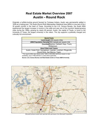 Real Estate Market Overview 2007
                                Austin - Round Rock
Originally a buffalo-hunting ground favored by Tonkawa Indians, Austin was permanently settled in
1838 as a trading post. The Austin-Round Rock Metropolitan Statistical Area (MSA) is now part of the I-
35 growth corridor in the heart of Texas. According to the U.S. Census Bureau, the Austin MSA
experienced the largest increase in income in the state and was one of the country's fastest-growing
cities during the 1990s, growing by nearly 48 percent. Austin, the capital of Texas, is home to the
University of Texas, the largest university in the nation. The city supports a politically charged and
culturally rich environment.

                                             Quick Facts
                                         Land Area 4,224 square miles
                          2006 Population Density 358.3 people per square mile
                                          Counties Bastrop, Caldwell, Hays, Travis,
                                                    Williamson
                                        Area Cities and Towns
                    Austin, Cedar Park, Georgetown, Leander, Lockhart, Pflugerville,
                                   Round Rock, San Marcos, Taylor
             * This report's MSA data reflects either 1999 or 2003 MSA definitions based on data
             availability. Use of 1999 definition is noted where applicable.
             Source: U.S. Census Bureau and Real Estate Center at Texas A&M University




                  Microsoft product screen shot reprinted with permission from Microsoft Corporation.