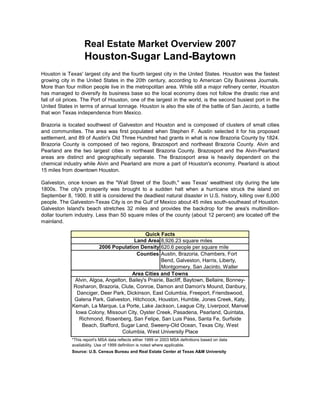 Real Estate Market Overview 2007
                    Houston-Sugar Land-Baytown
Houston is Texas' largest city and the fourth largest city in the United States. Houston was the fastest
growing city in the United States in the 20th century, according to American City Business Journals.
More than four million people live in the metropolitan area. While still a major refinery center, Houston
has managed to diversify its business base so the local economy does not follow the drastic rise and
fall of oil prices. The Port of Houston, one of the largest in the world, is the second busiest port in the
United States in terms of annual tonnage. Houston is also the site of the battle of San Jacinto, a battle
that won Texas independence from Mexico.

Brazoria is located southwest of Galveston and Houston and is composed of clusters of small cities
and communities. The area was first populated when Stephen F. Austin selected it for his proposed
settlement, and 89 of Austin's Old Three Hundred had grants in what is now Brazoria County by 1824.
Brazoria County is composed of two regions, Brazosport and northeast Brazoria County. Alvin and
Pearland are the two largest cities in northeast Brazoria County. Brazosport and the Alvin-Pearland
areas are distinct and geographically separate. The Brazosport area is heavily dependent on the
chemical industry while Alvin and Pearland are more a part of Houston's economy. Pearland is about
15 miles from downtown Houston.

Galveston, once known as the quot;Wall Street of the South,quot; was Texas' wealthiest city during the late
1800s. The city's prosperity was brought to a sudden halt when a hurricane struck the island on
September 8, 1900. It still is considered the deadliest natural disaster in U.S. history, killing over 6,000
people. The Galveston-Texas City is on the Gulf of Mexico about 45 miles south-southeast of Houston.
Galveston Island's beach stretches 32 miles and provides the backdrop for the area's multimillion-
dollar tourism industry. Less than 50 square miles of the county (about 12 percent) are located off the
mainland.

                                               Quick Facts
                                         Land Area 8,926.23 square miles
                          2006 Population Density 620.6 people per square mile
                                          Counties Austin, Brazoria, Chambers, Fort
                                                      Bend, Galveston, Harris, Liberty,
                                                      Montgomery, San Jacinto, Waller
                                        Area Cities and Towns
               Alvin, Algoa, Angelton, Bailey's Prairie, Bacliff, Baytown, Bellaire, Bonney-
              Rosharon, Brazoria, Clute, Conroe, Damon and Damon's Mound, Danbury,
                Danciger, Deer Park, Dickinson, East Columbia, Freeport, Friendswood,
               Galena Park, Galveston, Hitchcock, Houston, Humble, Jones Creek, Katy,
              Kemah, La Marque, La Porte, Lake Jackson, League City, Liverpool, Manvel-
               Iowa Colony, Missouri City, Oyster Creek, Pasadena, Pearland, Quintata,
                 Richmond, Rosenberg, San Felipe, San Luis Pass, Santa Fe, Surfside
                  Beach, Stafford, Sugar Land, Sweeny-Old Ocean, Texas City, West
                                    Columbia, West University Place
              *This report's MSA data reflects either 1999 or 2003 MSA definitions based on data
              availability. Use of 1999 definition is noted where applicable.
              Source: U.S. Census Bureau and Real Estate Center at Texas A&M University