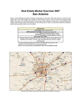 Real Estate Market Overview 2007
                                            San Antonio
Once a small settlement founded by Spanish missionaries in the early 1700s, San Antonio is now the ninth
largest city in the United States and is located in South Central Texas in the I-35 corridor, the fastest growing
region of the state. The city offers proximity to other major Texas population centers and is midway between the
nation's east and west coasts. San Antonio, the most visited city in Texas, is anchored by three key industries:
health care-biomedical, tourism and the military.


                                                  Quick Facts
                                              Land Area 7,340.45 square miles
                              2006 Population Density 264.6 people per square mile
                                                          Atascosa, Bandera, Bexar, Comal,
                                               Counties
                                                          Guadalupe, Kendall, Medina, Wilson
                                             Area Cities and Towns
                  Bandera, Boerne, Castroville, Comfort, Converse, Devine, Floresville, Hondo,
                  Lakehills, Leon Valley, Live Oak, Lytle, New Braunfels, San Antonio, Seguin,
                                                 Universal City
              *This report's MSA data reflects either 1999 or 2003 MSA definitions based on data
              availability. Use of 1999 definition is noted where applicable.
              Source: U.S. Census Bureau and Real Estate Center at Texas A&M University




                   Microsoft product screen shot reprinted with permission from Microsoft Corporation.