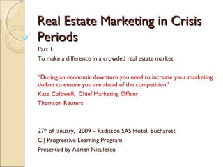 Real Estate Marketing in Crisis Periods Part 1 To make a difference in a crowded real estate market “ During an economic downturn you need to increase your marketing dollars to ensure you are ahead of the competition” Kate Coldwell,  Chief Marketing Officer Thomson Reuters 27 th  of January,  2009 – Radisson SAS Hotel, Bucharest CIJ Progressive Learning Program Presented by Adrian Niculescu 
