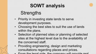 SOWT analysis
Strengths
• Priority in investing state lands to serve
development purposes.
• Choosing the best sites to suit the use of lands
within the plans.
• Selection of planned sites or planning of selected
sites at the highest level due to the availability of
the concerned staff.
• Providing engineering, design and marketing
consultations regarding places and prices.
 