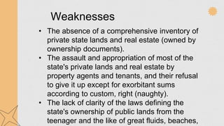 Weaknesses
• The absence of a comprehensive inventory of
private state lands and real estate (owned by
ownership documents).
• The assault and appropriation of most of the
state's private lands and real estate by
property agents and tenants, and their refusal
to give it up except for exorbitant sums
according to custom, right (naughty).
• The lack of clarity of the laws defining the
state's ownership of public lands from the
teenager and the like of great fluids, beaches,
 