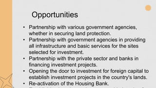Opportunities
• Partnership with various government agencies,
whether in securing land protection.
• Partnership with government agencies in providing
all infrastructure and basic services for the sites
selected for investment.
• Partnership with the private sector and banks in
financing investment projects.
• Opening the door to investment for foreign capital to
establish investment projects in the country's lands.
• Re-activation of the Housing Bank.
 