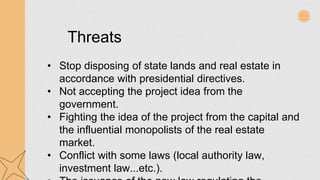 Threats
• Stop disposing of state lands and real estate in
accordance with presidential directives.
• Not accepting the project idea from the
government.
• Fighting the idea of the project from the capital and
the influential monopolists of the real estate
market.
• Conflict with some laws (local authority law,
investment law...etc.).
 