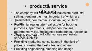 • product& service
offering
• The company will offer various real estate products(
selling, renting) the most important of which are:
• (residential, commercial, industrial, agricultural
,.....etc)
• Residential real estate (real estate for housing
purposes, apartments, independent houses,
apartments, villas, Residential compounds, residential
cities) and others.
• The company also will offer various real estate
services such as:
• Providing marketing consultations in the field of
prices, choosing the best sites, and others.
• Providing engineering, planning and design
 