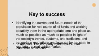 • Identifying the current and future needs of the
population for real estate of all kinds and working
to satisfy them in the appropriate time and place as
much as possible as much as possible in light of
the society's trends, customs, and traditions, and
the various regulations and laws set by the state to
regulate the real estate market.
• In addition, The company must ensure total
customer satisfaction.
Key to success
 