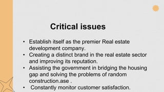 Critical issues
• Establish itself as the premier Real estate
development company.
• Creating a distinct brand in the real estate sector
and improving its reputation.
• Assisting the government in bridging the housing
gap and solving the problems of random
construction.ase .
• Constantly monitor customer satisfaction.
 