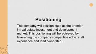 Positioning
The company will position itself as the premier
in real estate investment and development
market. This positioning will be achieved by
leveraging the company competitive edge: staff
experience and land ownership .
 