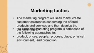 Marketing tactics
• The marketing program will seek to first create
customer awareness concerning the offered
products and services and then develop the
customer base.
• the company marketing program is composed of
the following approaches to:
• product, prices, people, process, place, physical
environment, and promotion .
 