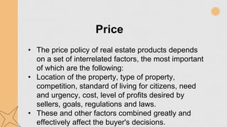 Price
• The price policy of real estate products depends
on a set of interrelated factors, the most important
of which are the following:
• Location of the property, type of property,
competition, standard of living for citizens, need
and urgency, cost, level of profits desired by
sellers, goals, regulations and laws.
• These and other factors combined greatly and
effectively affect the buyer's decisions.
 