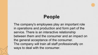 People
The company's employees play an important role
in operations and production and form part of the
service. There is an interactive relationship
between them and the consumer and an impact on
the general acceptance of the consumer.
The company will train all staff professionally on
ways to deal with the consumer.
 