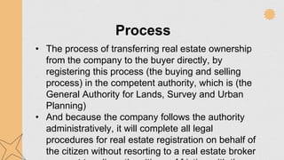 Process
• The process of transferring real estate ownership
from the company to the buyer directly, by
registering this process (the buying and selling
process) in the competent authority, which is (the
General Authority for Lands, Survey and Urban
Planning)
• And because the company follows the authority
administratively, it will complete all legal
procedures for real estate registration on behalf of
the citizen without resorting to a real estate broker
 