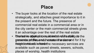 Place
• The buyer looks at the location of the real estate
strategically, and attaches great importance to it in
the present and the future. The presence of
commercial real estate in a commercial area or in
the city center or the main commercial streets gives
it an advantage over the rest of the real estate
located in other places, in terms of its ability to
generate profits, and increase the demand for it by
those involved in trade
• The same applies to residential real estate, as the
presence of these real estate in areas or
neighborhoods where the necessary services are
available such as paved streets, sewers, schools,
places of worship, health institutions
 