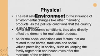 Physical
Environment
• The real estate product is subject to the influence of
environmental changes like other marketing
products, as the political conditions that the country
is going through
• As for the economic conditions, they also directly
affect the demand for real estate products
• As for the social conditions and factors that are
related to the norms, traditions and social
values prevailing in society, such as keeping the
family together in one house even after the
 