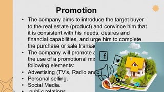 Promotion
• The company aims to introduce the target buyer
to the real estate (product) and convince him that
it is consistent with his needs, desires and
financial capabilities, and urge him to complete
the purchase or sale transaction.
• The company will promote all its projects through
the use of a promotional mix consisting of the
following elements:
• Advertising (TV's, Radio and jjournals ).
• Personal selling.
• Social Media.
 