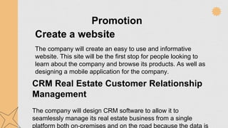Promotion
Create a website
The company will create an easy to use and informative
website. This site will be the first stop for people looking to
learn about the company and browse its products. As well as
designing a mobile application for the company.
CRM Real Estate Customer Relationship
Management
The company will design CRM software to allow it to
seamlessly manage its real estate business from a single
platform both on-premises and on the road because the data is
 