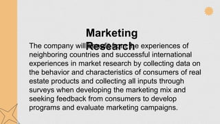Marketing
Research
The company will benefit from the experiences of
neighboring countries and successful international
experiences in market research by collecting data on
the behavior and characteristics of consumers of real
estate products and collecting all inputs through
surveys when developing the marketing mix and
seeking feedback from consumers to develop
programs and evaluate marketing campaigns.
 