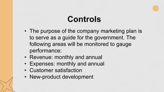 Controls
• The purpose of the company marketing plan is
to serve as a guide for the government. The
following areas will be monitored to gauge
performance:
• Revenue: monthly and annual
• Expenses: monthly and annual
• Customer satisfaction
• New-product development
 
