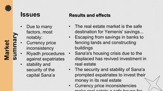 • Due to many
factors, most
notably:
• Currency price
inconsistency
• Riyadh procedures
against expatriates
• stability and
security of the
capital Sana’a
Market
summary Issues
• The real estate market is the safe
destination for Yemenis' savings...
• Escaping from savings in banks to
fencing lands and constructing
buildings
• Sana'a's housing crisis due to the
displaced has revived investment in
real estate
• The security and stability of Sana'a
prompted expatriates to invest their
money in its real estate
• Currency price inconsistencies
Results and effects
 