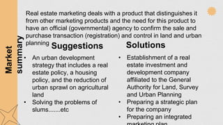 Suggestions Solutions
• An urban development
strategy that includes a real
estate policy, a housing
policy, and the reduction of
urban sprawl on agricultural
land
• Solving the problems of
slums.......etc
• Establishment of a real
estate investment and
development company
affiliated to the General
Authority for Land, Survey
and Urban Planning
• Preparing a strategic plan
for the company
• Preparing an integrated
Real estate marketing deals with a product that distinguishes it
from other marketing products and the need for this product to
have an official (governmental) agency to confirm the sale and
purchase transaction (registration) and control in land and urban
planning
Market
summary
 