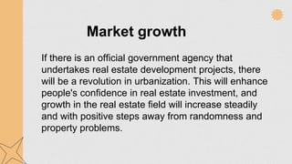 Market growth
If there is an official government agency that
undertakes real estate development projects, there
will be a revolution in urbanization. This will enhance
people's confidence in real estate investment, and
growth in the real estate field will increase steadily
and with positive steps away from randomness and
property problems.
 
