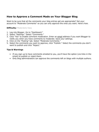 How to Approve a Comment Made on Your Blogger Blog
Want to be sure that all the comments your blog entries get are appropriate? Set your
account to "Moderate Comments" so you can only approve the ones you want. Here's how.

Difficulty: Moderately Easy

1. Log into Blogger. Go to "Dashboard."
2. Select "Settings." Select "Comments."
3. Click "Yes" to enable comment moderation. Enter an email address if you want Blogger to
   notify you when you have comments to moderate. Save your settings.
4. Click on the "Posting" tab. Select "Moderate Comments."
5. Select the comments you want to approve, click "Publish." Select the comments you don't
   want to publish and click "Reject."

Tips & Warnings

   •   If you sign up to have comments emailed to you, you'll have the option (via links in the
       email) to publish or reject them.
   •   Only blog administrators can approve the comments left on blogs with multiple authors.
 