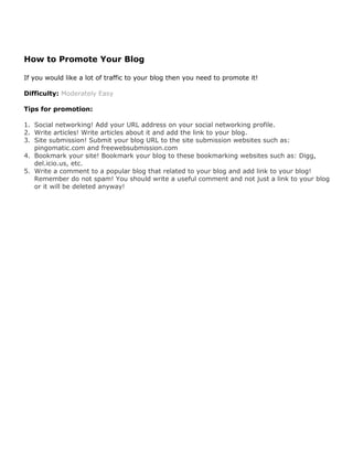 How to Promote Your Blog

If you would like a lot of traffic to your blog then you need to promote it!

Difficulty: Moderately Easy

Tips for promotion:

1. Social networking! Add your URL address on your social networking profile.
2. Write articles! Write articles about it and add the link to your blog.
3. Site submission! Submit your blog URL to the site submission websites such as:
   pingomatic.com and freewebsubmission.com
4. Bookmark your site! Bookmark your blog to these bookmarking websites such as: Digg,
   del.icio.us, etc.
5. Write a comment to a popular blog that related to your blog and add link to your blog!
   Remember do not spam! You should write a useful comment and not just a link to your blog
   or it will be deleted anyway!
 