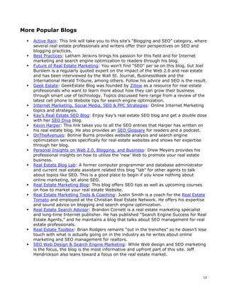 More Popular Blogs

    Active Rain: This link will take you to this site’s “Blogging and SEO” category, where
    several real estate professionals and writers offer their perspectives on SEO and
    blogging practices.
    Best Practices: Latham Jenkins brings his passion for this field and for Internet
    marketing and search engine optimization to readers through his blog.
    Future of Real Estate Marketing: You won’t find “SEO” per se on this blog, but Joel
    Burslem is a regularly quoted expert on the impact of the Web 2.0 and real estate
    and has been interviewed by the Wall St. Journal, BusinessWeek and the
    International Herald Tribune, among others. Follow his advice and SEO is the result.
    Geek Estate: GeekEstate Blog was founded by Zillow as a resource for real estate
    professionals who want to learn more about how they can grow their business
    through smart use of technology. Topics discussed here range from a review of the
    latest cell phone to Website tips for search engine optimization.
    Internet Marketing, Social Media, SEO & PPC Strategies: Online Internet Marketing
    topics and strategies.
    Kay’s Real Estate SEO Blog: Enjoy Kay’s real estate SEO blog and get a double dose
    with her SEO Diva blog.
    Kevin Harper: This link takes you to all the SEO entries that Harper has written on
    his real estate blog. He also provides an SEO Glossary for readers and a podcast.
    OnTheAvenues: Bonnie Burns provides website analysis and search engine
    optimization services specifically for real estate websites and shows her expertise
    through her blog.
    Personal Insights on Web 2.0, Blogging, and Business: Drew Meyers provides his
    professional insights on how to utilize the ‘new’ Web to promote your real estate
    business.
    Real Estate Blog Lab: A former computer programmer and database administrator
    and current real estate assistant related this blog “lab” for other agents to talk
    about topics like SEO. This is a good place to begin if you know nothing about
    online marketing, let alone SEO.
    Real Estate Marketing Blog: This blog offers SEO tips as well as upcoming courses
    on how to market your real estate Website.
    Real Estate Marketing Tools & Coaching: Justin Smith is a coach for the Real Estate
    Tomato and employed at the Christian Real Estate Network. He offers his expertise
    and sound advice on blogging and search engine optimization.
    Real Estate Search Advisor: Brandon Cornett is a real estate marketing specialist
    and long-time Internet publisher. He has published “Search Engine Success for Real
    Estate Agents,” and he maintains a blog that talks about SEO management for real
    estate professionals.
    Real Estate Toolbox: Brian Rodgers remains “out in the trenches” so he doesn’t lose
    touch with what is actually going on in the industry as he writes about online
    marketing and SEO management for realtors.
    SEO Web Design & Search Engine Marketing: While Web design and SEO marketing
    is the focus, the blog is the most informative and upfront part of this site. Jeff
    Hendrickson also leans toward a focus on the real estate market.




                                                                                        12
 