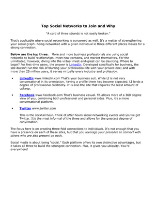 Top Social Networks to Join and Why

                         "A cord of three strands is not easily broken."

That's applicable where social networking is concerned as well. It's a matter of strengthening
your social graph. Being networked with a given individual in three different places makes for a
strong connection.

Below are the top three. More and more business professionals are using social
networks to build relationships, meet new contacts, and market themselves. For the
uninitiated, however, diving into the virtual meet-and-greet can be daunting. Where to
begin? For first-time users, the answer is LinkedIn. Developed specifically for business, the
site doesn’t run the risk of blurring your professional life with your private one; and with
more than 25 million users, it serves virtually every industry and profession.

•     LinkedIn www.linkedin.com That's your business suit. While LI is not very
      conversational in its orientation, having a profile there has become expected. LI lends a
      degree of professional credibility. It is also the site that requires the least amount of
      upkeep.

•     Facebook www.facebook.com That's business casual. FB allows more of a 360 degree
      view of you, combining both professional and personal sides. Plus, it's a more
      conversational platform.

•     Twitter www.twitter.com

      This is the cocktail hour. Think of after hours social networking events and you've got
      Twitter. It's the most informal of the three and allows for the greatest degree of
      conversation.

The focus here is on creating three-fold connections to individuals. It's not enough that you
have a presence on each of these sites, but that you leverage your presence to connect with
others who are also present on each.

Social media is about being "social." Each platform offers its own distinctive advantages, but
it takes all three to build the strongest connection. Plus, it gives you ubiquity. You're
everywhere!
 