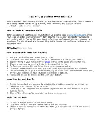 How to Get Started With LinkedIn
Joining a network like LinkedIn is simple, but turning it into a powerful networking tool takes a
bit of savvy. Here's how to set up a profile, build a network, and put it all to work
— without social-networking anxiety.

How to Create a Compelling Profile

Before you connect to others, you must first set up a profile page at www.linkedin.com. While
your page will detail your work history, don’t assume you can copy and paste your resume
and be done with it. Your profile page should reflect your professional interests, passions, and
ambitions. The site will walk you through filling in the blanks, but you’ll want to think ahead
about two areas:

Difficulty: Moderately Easy

Join LinkedIn and Create Your Network

1. Visit the LinkedIn Website to start your account
2. Locate the "Join Now" button and click on it. Remember it is free to join LinkedIn.
3. Begin by filling in your name and your email address in the boxes provided for you.
4. Choose a password by entering it into the box provided for you.
5. Confirm your password by reentering the previous password entry.
6. Complete the remaining boxes and categories, along with your country and ZIP code.
7. Include information on your industry by selecting an option from the drop-down menu. Next,
   provide your experience. Your education information is optional.
8. Finalize the process by clicking on the "Join Now" button.

Make Your Account Specific

1. Specify the needs of your account by selecting the checkboxes in either or both of the
   categories titled "To Find" or "To Be Found.
2. Check any of the categories that apply best to you and will be most beneficial for your
   business needs.
3. Click on "Save Settings" to complete your brand-new account.

Build Your Network

1. Conduct a "People Search" to get things going.
2. Locate the site map. Find the "Name Search" link and click on it.
3. Choose a person's name you would like to add to your network and enter it into the box
   provided for you.
 