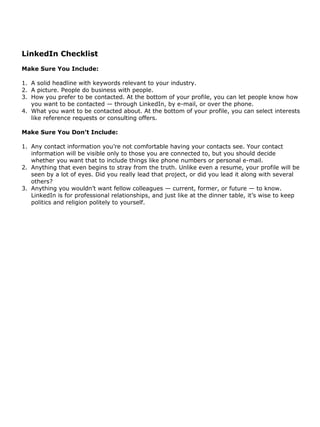 LinkedIn Checklist
Make Sure You Include:

1. A solid headline with keywords relevant to your industry.
2. A picture. People do business with people.
3. How you prefer to be contacted. At the bottom of your profile, you can let people know how
   you want to be contacted — through LinkedIn, by e-mail, or over the phone.
4. What you want to be contacted about. At the bottom of your profile, you can select interests
   like reference requests or consulting offers.

Make Sure You Don’t Include:

1. Any contact information you’re not comfortable having your contacts see. Your contact
   information will be visible only to those you are connected to, but you should decide
   whether you want that to include things like phone numbers or personal e-mail.
2. Anything that even begins to stray from the truth. Unlike even a resume, your profile will be
   seen by a lot of eyes. Did you really lead that project, or did you lead it along with several
   others?
3. Anything you wouldn’t want fellow colleagues — current, former, or future — to know.
   LinkedIn is for professional relationships, and just like at the dinner table, it’s wise to keep
   politics and religion politely to yourself.
 
