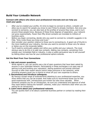 Build Your LinkedIn Network
Connect with others who share your professional interests and can help you
meet your goals.

•      After you’ve created your profile, it’s time to begin to connect to others. LinkedIn will
       allow you to search for people you know to see if they’re already members. But once you
       connect to someone, you can also look at the profiles of anyone they know, and in turn
       anyone those people know. Because of these three degrees of separation, your network
       can grow exponentially. Fewer than fifty direct contacts can translate to millions of
       business users.
•      Before you begin connecting, decide who you want to connect to. LinkedIn suggests in its
       FAQ, “Only invite those you know and trust.”
•      Also consider your position relative to those you’re connecting to. A good rule of thumb is
       the more traditional your industry, the less you want to connect to those very far above
       or below you on the corporate ladder.
•      You’ll need to continually update and refine your profile and your network. The most
       obvious way to do this is to add new contacts. Adding new contacts, sometimes from
       outside your immediate field or industry, is also a subtly persuasive way to sell yourself
       by letting others see how far your professional sphere extends.

Get the Most From Your Connections

    1. Ask and answer questions.
       While signed in, you can quickly see a list of open questions that have been asked by
       anyone in your extended network. Participating in these exchanges is an easy way of
       gaining trust and building your reputation. Asking questions will prompt informed
       sources to offer their expert advice (which helps everyone in the network), while
       providing answers gives you a chance to show off your own expertise to others.
    2. Recommend and introduce colleagues.
       By having a broad range of endorsements attesting to your professional expertise, you
       show others that you can be trusted. And make sure to recommend those you’ve had
       good experiences with. Introductions are trickier but also more valuable. When
       someone contacts you for an introduction, be sure you understand and approve of what
       they want before making the handoff. Likewise, make your intentions clear when you are
       asking for an introduction.
    3. Learn more about your professional network.
       You can quickly learn a lot about a potential business partner or contact by reading their
       profile.
 