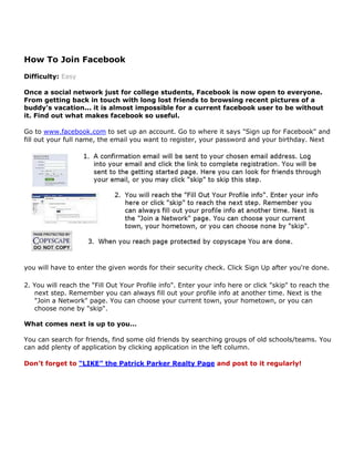 How To Join Facebook

Difficulty: Easy

Once a social network just for college students, Facebook is now open to everyone.
From getting back in touch with long lost friends to browsing recent pictures of a
buddy's vacation... it is almost impossible for a current facebook user to be without
it. Find out what makes facebook so useful.

Go to www.facebook.com to set up an account. Go to where it says "Sign up for Facebook" and
fill out your full name, the email you want to register, your password and your birthday. Next




you will have to enter the given words for their security check. Click Sign Up after you're done.

2. You will reach the "Fill Out Your Profile info". Enter your info here or click "skip" to reach the
   next step. Remember you can always fill out your profile info at another time. Next is the
   "Join a Network" page. You can choose your current town, your hometown, or you can
   choose none by "skip".

What comes next is up to you…

You can search for friends, find some old friends by searching groups of old schools/teams. You
can add plenty of application by clicking application in the left column.

Don’t forget to “LIKE” the Patrick Parker Realty Page and post to it regularly!
 