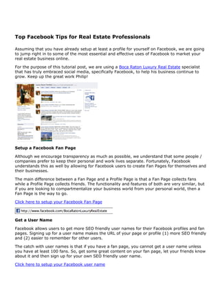 Top Facebook Tips for Real Estate Professionals

Assuming that you have already setup at least a profile for yourself on Facebook, we are going
to jump right in to some of the most essential and effective uses of Facebook to market your
real estate business online.

For the purpose of this tutorial post, we are using a Boca Raton Luxury Real Estate specialist
that has truly embraced social media, specifically Facebook, to help his business continue to
grow. Keep up the great work Philip!




Setup a Facebook Fan Page

Although we encourage transparency as much as possible, we understand that some people /
companies prefer to keep their personal and work lives separate. Fortunately, Facebook
understands this as well by allowing for Facebook users to create Fan Pages for themselves and
their businesses.

The main difference between a Fan Page and a Profile Page is that a Fan Page collects fans
while a Profile Page collects friends. The functionality and features of both are very similar, but
if you are looking to compartmentalize your business world from your personal world, then a
Fan Page is the way to go.

Click here to setup your Facebook Fan Page



Get a User Name

Facebook allows users to get more SEO friendly user names for their Facebook profiles and fan
pages. Signing up for a user name makes the URL of your page or profile (1) more SEO friendly
and (2) easier to remember for other users.

The catch with user names is that if you have a fan page, you cannot get a user name unless
you have at least 100 fans. So, get some great content on your fan page, let your friends know
about it and then sign up for your own SEO friendly user name.

Click here to setup your Facebook user name
 
