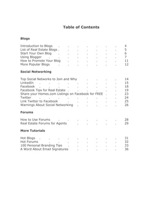 Table of Contents


Blogs

Introduction to Blogs     .     .   .    .   .       .   .   4
List of Real Estate Blogs .     .   .    .   .       .   .   5
Start Your Own Blog       .     .   .    .   .       .   .   6
Using Blogger       .     .     .   .    .   .       .   .   7
How to Promote Your Blog        .   .    .   .       .   .   11
More Popular Blogs        .     .   .    .   .       .   .   12

Social Networking

Top Social Networks to Join and Why     .      .     .   .   14
LinkedIn     .     .     .    .     .   .      .     .   .   15
Facebook     .     .     .    .     .   .      .     .   .   18
Facebook Tips for Real Estate .     .   .      .     .   .   19
Share your Homes.com Listings on Facebook for FREE   .   .   23
Twitter      .     .     .    .     .   .      .     .   .   24
Link Twitter to Facebook      .     .   .      .     .   .   25
Warnings About Social Networking .      .      .     .   .   26

Forums

How to Use Forums       .     .     .    .   .       .   .   28
Real Estate Forums for Agents       .    .   .       .   .   29

More Tutorials

Hot Blogs .      .      .    .      .    .   .       .   .   31
Hot Forums       .      .    .      .    .   .       .   .   32
100 Personal Branding Tips   .      .    .   .       .   .   33
A Word About Email Signatures       .    .   .       .   .   36
 