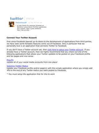Connect Your Twitter Account

Ever since Facebook opened up its doors to the development of applications from third parties,
we have seen some fantastic features come out of Facebook. One in particular that we
personally love is an application that connects Twitter to Facebook.

If you don’t have a Twitter account yet, then click here to setup your Twitter account. If you
already have a Twitter account, then we highly recommend that you check out one of the
following applications that allows your Twitter updates to be posted on your Facebook profile
and fan pages and vice versa:

Ping.fm
Update all of your social media accounts from one place!

Selective Twitter Status
Update your Facebook profile and/or page(s) with this simple application where you simply add
#fb to the end of any Twitter status you want posted to Facebook.

* You must setup the application first for this to work
 