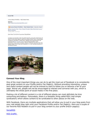 Connect Your Blog

One of the most important things you can do to get the most out of Facebook is to consistently
post great content on your Profile and/or Fan Page(s). Without providing interesting, unique
and useful content people will not be enticed to want to follow you or become a fan of your
page. Worse yet, people will not be encouraged to interact and converse with you, which is
ultimately the whole point of social media in the first place.

Posting a lot of different content in a lot of different places can most definitely be time
consuming and tedious. Fortunately, there is a fantastic thing called RSS (real simple
syndication) which allows content to be syndicated to other places on the web.

With Facebook, there are multiple applications that will allow you to pull in your blog posts from
your real estate blog right onto your Facebook Profile and/or Fan Page(s). Here are a couple of
our favorite RSS Readers to pull in your blog content to your profile and/or page(s):

SocialRSS

RSS Graffiti
 
