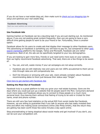 If you do not have a real estate blog yet, then make sure to check out our blogging tips to
setup and optimize your real estate blog.




Use Facebook Ads

Gaining traction on Facebook can be a daunting task if you are just starting out. As mentioned
above, if you are not posting great content frequently, then you are going to have a very
difficult time getting people to want to be your friend or fan. Fortunately, there is another
option.

Facebook allows for its users to create ads that display their message to other Facebook users.
This advertising on Facebook is something you will have to pay for, but compared to other paid
search marketing platforms like Google, Yahoo and Microsoft, Facebook ads are rather
inexpensive. Best of all, the ads can be specifically targeted to your key demographics.

If you are looking to gain more fans, friends or just need some more eyes on your website,
then we highly recommend Facebook advertising. That said, there are a few things to be aware
of:

      You can, and will, waste money if your ad campaigns are not setup correctly.

      Facebook ads are still relatively new and users are not 100% accustomed to them yet so
       click through rates are still comparatively low.

      Don’t be intrusive or annoying with your ads. Users already complain about Facebook
       recommending dates to them just because their status says “Single”.

Click here to get started with Facebook Ads

Getting the Most Out of Facebook

Facebook truly is a great platform to help you grow your real estate business. Gone are the
days where you could just put up a website that let people search the MLS. Consumers demand
much more today and Facebook allows you to connect to these people on a much more
personal level, thus leaving them without that feeling of trying to be sold or tricked for their
name, email and phone number.

There are still very few hard statistics on the actual ROI from social media like Facebook.
However, we are willing to guarantee that if you talk to anyone who has really invested their
time and effort into making social connections online (like Philip Smith), that the return they
are getting has been worth those few extra minutes a day spent online.

Stop procrastinating or being skeptical about social media and get involved! If you don’t, you
can be sure your competitors will.
 