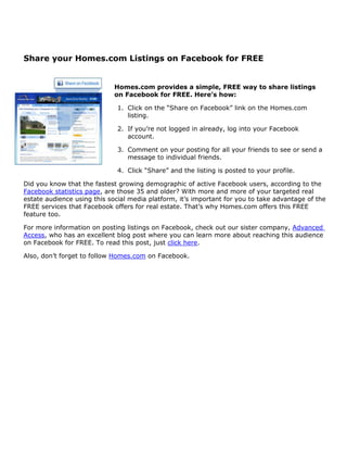 Share your Homes.com Listings on Facebook for FREE


                             Homes.com provides a simple, FREE way to share listings
                             on Facebook for FREE. Here’s how:

                              1. Click on the “Share on Facebook” link on the Homes.com
                                 listing.

                              2. If you’re not logged in already, log into your Facebook
                                 account.

                              3. Comment on your posting for all your friends to see or send a
                                 message to individual friends.

                              4. Click “Share” and the listing is posted to your profile.

Did you know that the fastest growing demographic of active Facebook users, according to the
Facebook statistics page, are those 35 and older? With more and more of your targeted real
estate audience using this social media platform, it’s important for you to take advantage of the
FREE services that Facebook offers for real estate. That’s why Homes.com offers this FREE
feature too.

For more information on posting listings on Facebook, check out our sister company, Advanced
Access, who has an excellent blog post where you can learn more about reaching this audience
on Facebook for FREE. To read this post, just click here.

Also, don’t forget to follow Homes.com on Facebook.
 