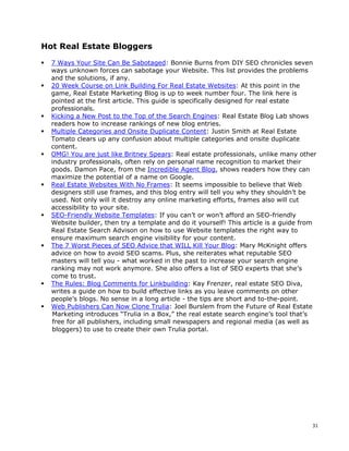 Hot Real Estate Bloggers

  7 Ways Your Site Can Be Sabotaged: Bonnie Burns from DIY SEO chronicles seven
  ways unknown forces can sabotage your Website. This list provides the problems
  and the solutions, if any.
  20 Week Course on Link Building For Real Estate Websites: At this point in the
  game, Real Estate Marketing Blog is up to week number four. The link here is
  pointed at the first article. This guide is specifically designed for real estate
  professionals.
  Kicking a New Post to the Top of the Search Engines: Real Estate Blog Lab shows
  readers how to increase rankings of new blog entries.
  Multiple Categories and Onsite Duplicate Content: Justin Smith at Real Estate
  Tomato clears up any confusion about multiple categories and onsite duplicate
  content.
  OMG! You are just like Britney Spears: Real estate professionals, unlike many other
  industry professionals, often rely on personal name recognition to market their
  goods. Damon Pace, from the Incredible Agent Blog, shows readers how they can
  maximize the potential of a name on Google.
  Real Estate Websites With No Frames: It seems impossible to believe that Web
  designers still use frames, and this blog entry will tell you why they shouldn’t be
  used. Not only will it destroy any online marketing efforts, frames also will cut
  accessibility to your site.
  SEO-Friendly Website Templates: If you can’t or won’t afford an SEO-friendly
  Website builder, then try a template and do it yourself! This article is a guide from
  Real Estate Search Advison on how to use Website templates the right way to
  ensure maximum search engine visibility for your content.
  The 7 Worst Pieces of SEO Advice that WILL Kill Your Blog: Mary McKnight offers
  advice on how to avoid SEO scams. Plus, she reiterates what reputable SEO
  masters will tell you - what worked in the past to increase your search engine
  ranking may not work anymore. She also offers a list of SEO experts that she’s
  come to trust.
  The Rules: Blog Comments for Linkbuilding: Kay Frenzer, real estate SEO Diva,
  writes a guide on how to build effective links as you leave comments on other
  people’s blogs. No sense in a long article - the tips are short and to-the-point.
  Web Publishers Can Now Clone Trulia: Joel Burslem from the Future of Real Estate
  Marketing introduces “Trulia in a Box,” the real estate search engine’s tool that’s
  free for all publishers, including small newspapers and regional media (as well as
  bloggers) to use to create their own Trulia portal.




                                                                                     31
 